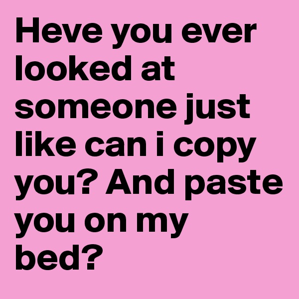 Heve you ever looked at someone just like can i copy you? And paste you on my bed?