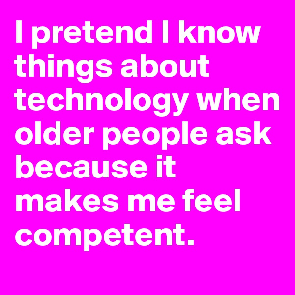 I pretend I know things about technology when older people ask because it makes me feel competent.