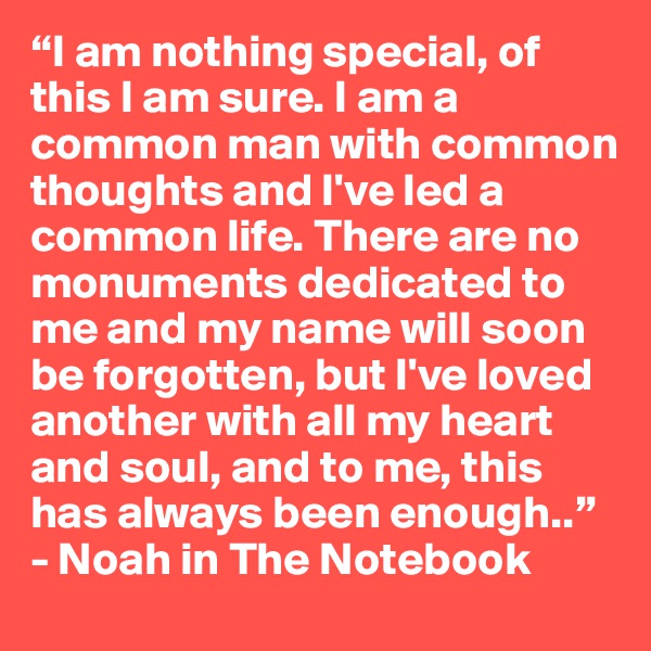 “I am nothing special, of this I am sure. I am a common man with common thoughts and I've led a common life. There are no monuments dedicated to me and my name will soon be forgotten, but I've loved another with all my heart and soul, and to me, this has always been enough..”
- Noah in The Notebook