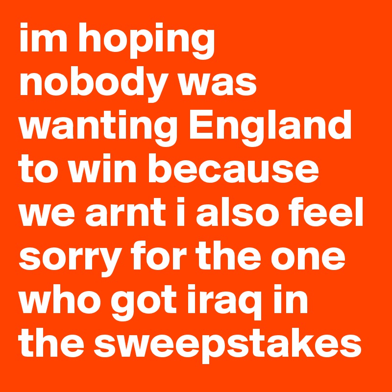 im hoping nobody was wanting England to win because we arnt i also feel sorry for the one who got iraq in the sweepstakes