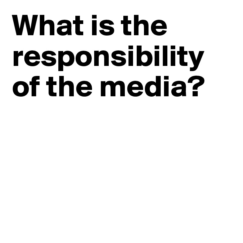 What is the responsibility of the media?



