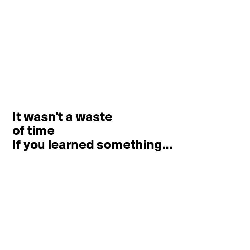 






It wasn't a waste 
of time 
If you learned something...





