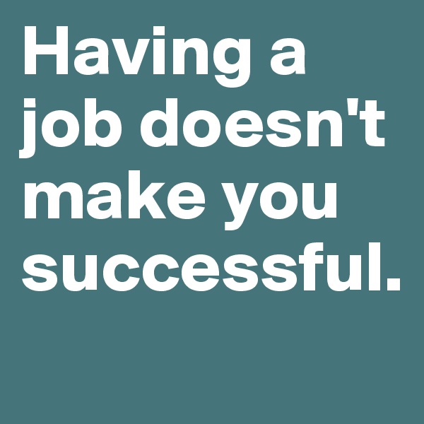 Having a job doesn't make you successful. 

