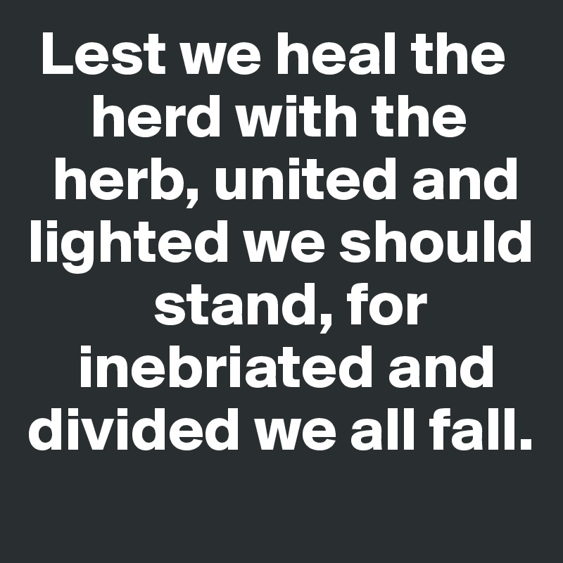  Lest we heal the
     herd with the
  herb, united and lighted we should     
          stand, for
    inebriated and divided we all fall. 