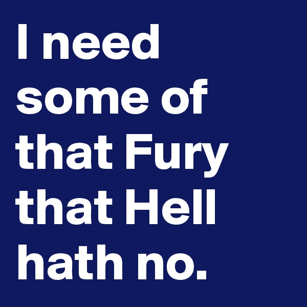 I need some of that Fury that Hell hath no.