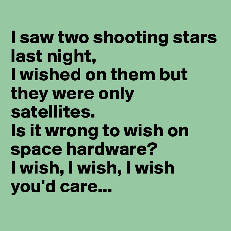 
I saw two shooting stars last night,
I wished on them but they were only satellites.
Is it wrong to wish on space hardware?
I wish, I wish, I wish you'd care...
