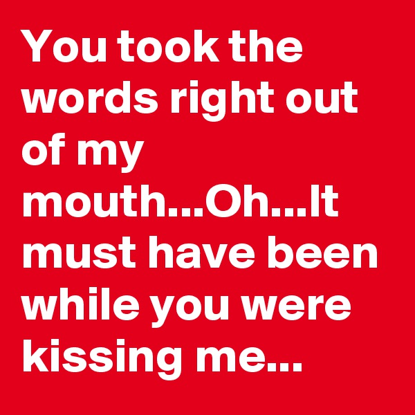 You took the words right out of my mouth...Oh...It must have been while you were kissing me...
