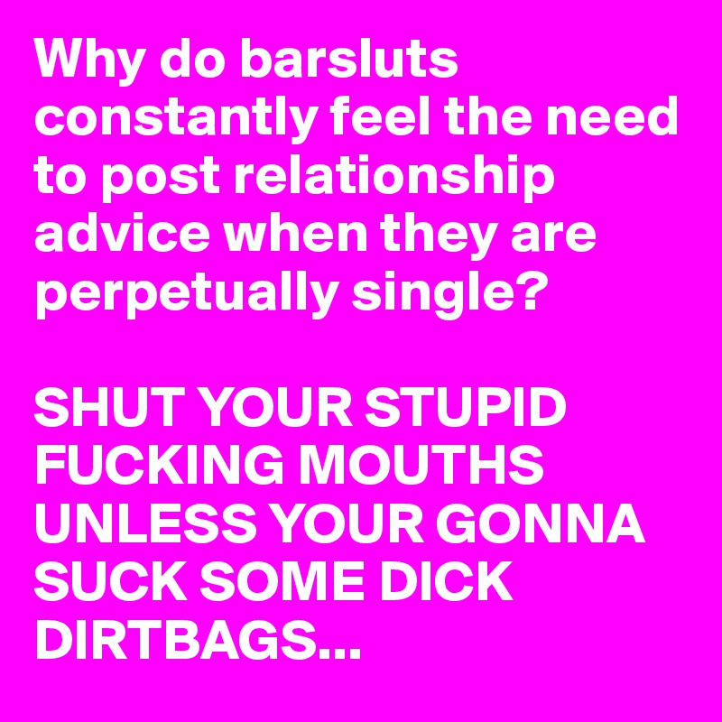 Why do barsluts constantly feel the need to post relationship advice when they are perpetually single? 

SHUT YOUR STUPID FUCKING MOUTHS UNLESS YOUR GONNA SUCK SOME DICK DIRTBAGS...