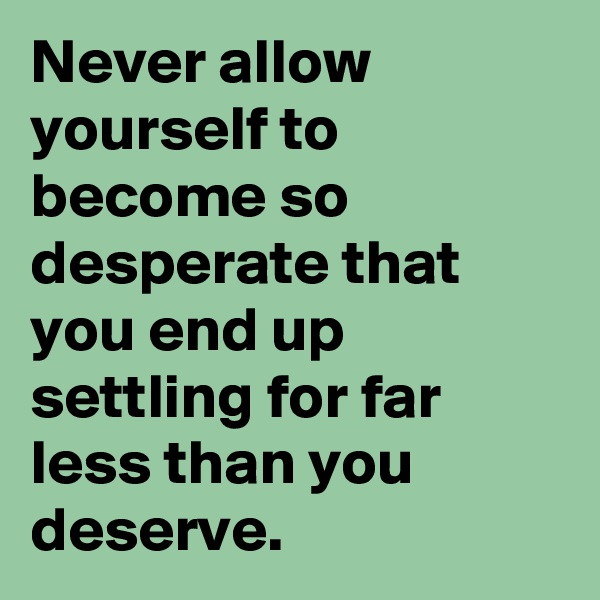 Never allow yourself to become so desperate that you end up settling for far less than you deserve.