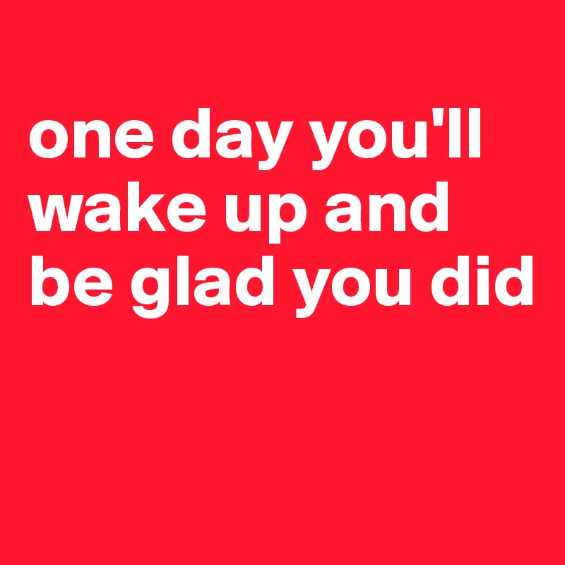 
one day you'll wake up and be glad you did

