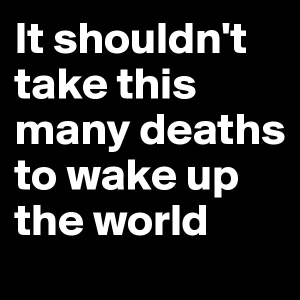 It shouldn't take this many deaths to wake up the world