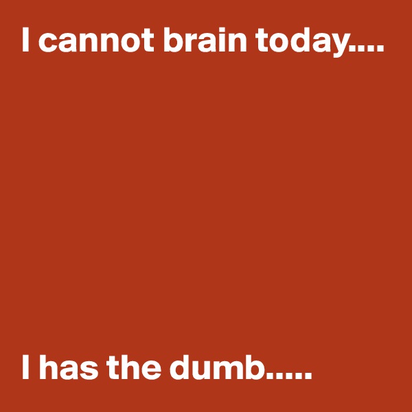 I cannot brain today....








I has the dumb.....