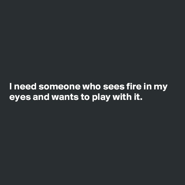 






I need someone who sees fire in my eyes and wants to play with it.






