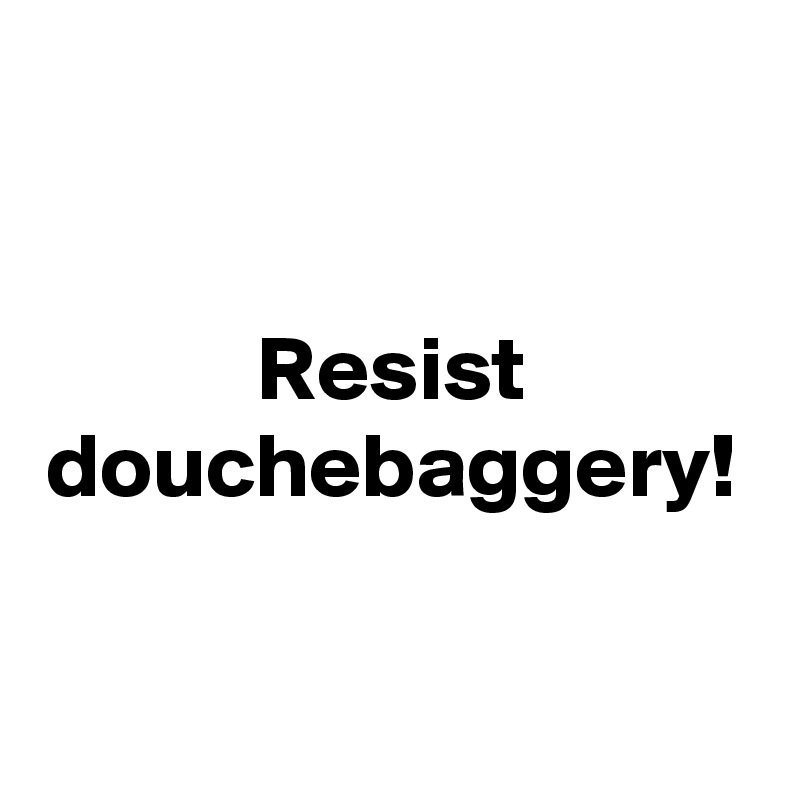 Resist
douchebaggery!