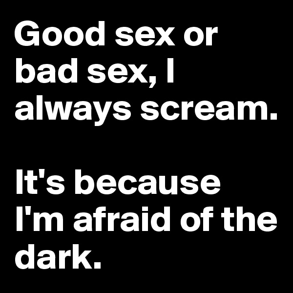 Good sex or bad sex, I always scream. 

It's because I'm afraid of the dark.