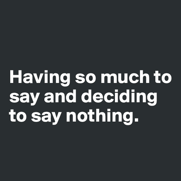 


Having so much to say and deciding to say nothing.

