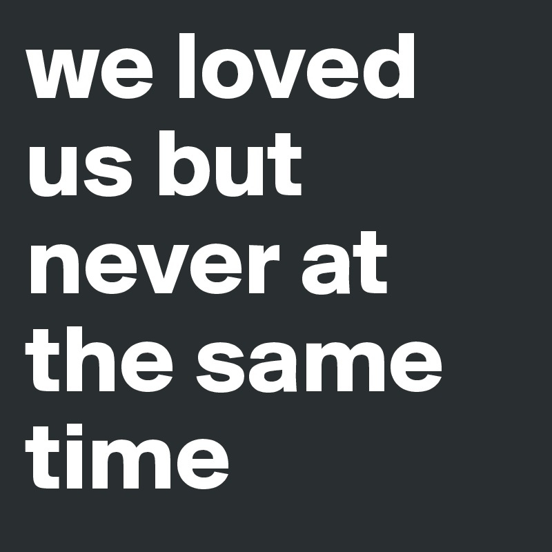 we loved us but never at the same time 