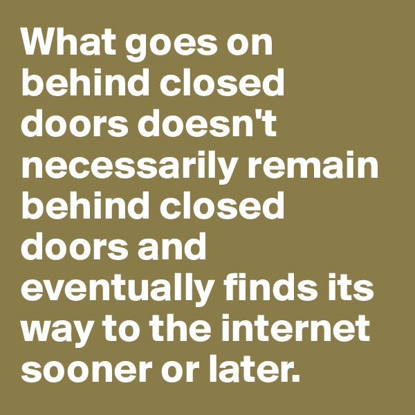 What goes on behind closed doors doesn't necessarily remain behind closed doors and eventually finds its way to the internet sooner or later.
