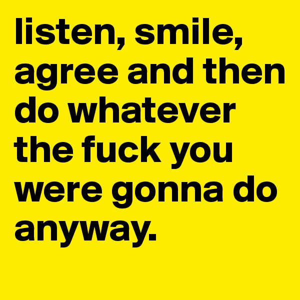 listen, smile, agree and then do whatever the fuck you were gonna do anyway. 