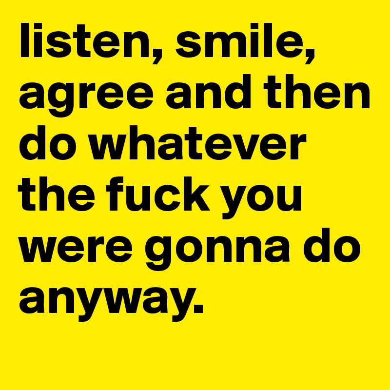 listen, smile, agree and then do whatever the fuck you were gonna do anyway. 