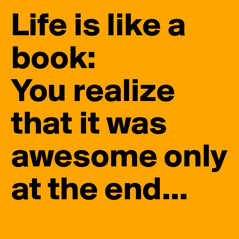 Life is like a book:
You realize that it was awesome only at the end...