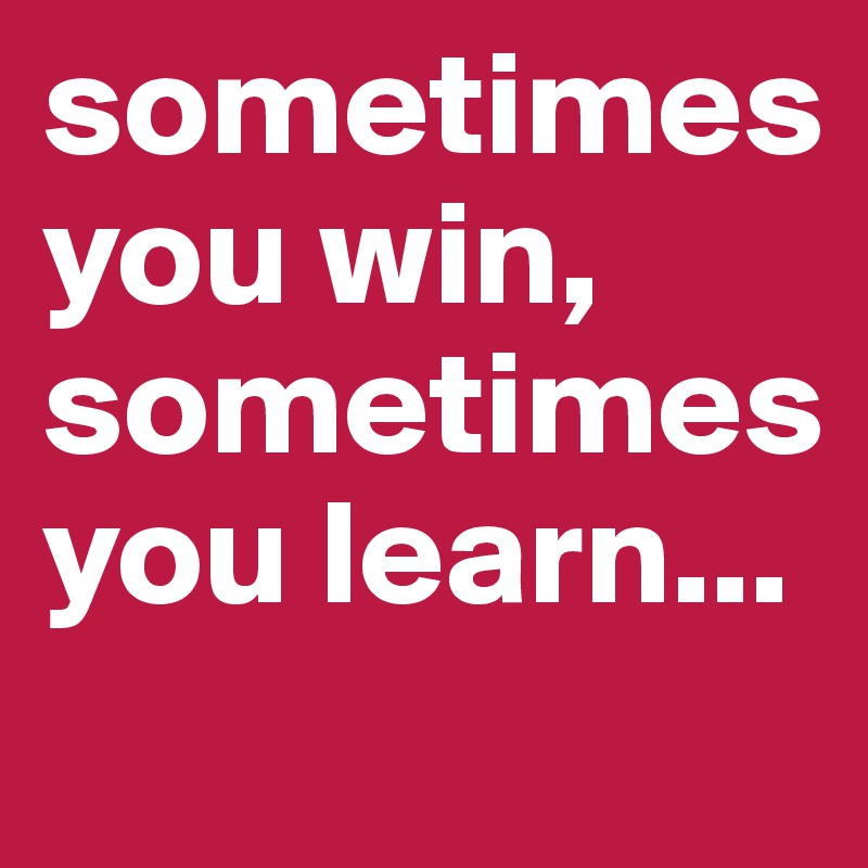 sometimes you win, sometimes you learn...
