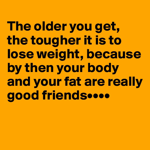 
The older you get, the tougher it is to lose weight, because by then your body and your fat are really good friends••••


