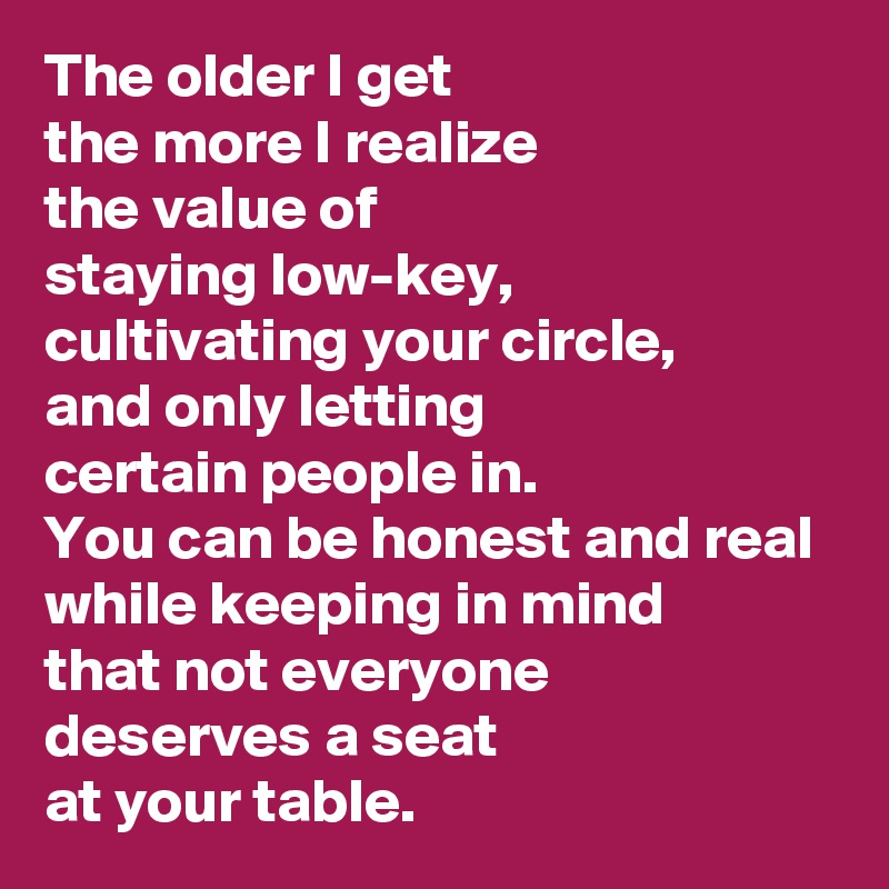 The older I get
the more I realize 
the value of 
staying low-key, 
cultivating your circle, 
and only letting 
certain people in. 
You can be honest and real 
while keeping in mind 
that not everyone 
deserves a seat 
at your table.