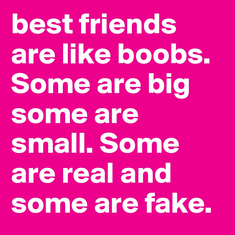 best friends are like boobs. Some are big some are small. Some are real and some are fake.