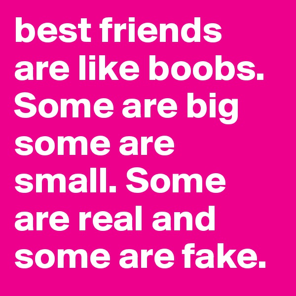 best friends are like boobs. Some are big some are small. Some are real and some are fake.