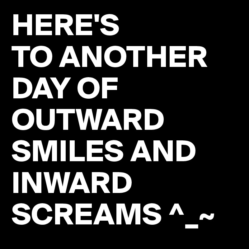 HERE'S
TO ANOTHER DAY OF OUTWARD SMILES AND INWARD SCREAMS ^_~