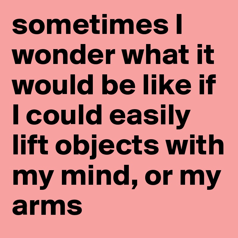 sometimes I wonder what it would be like if I could easily lift objects with my mind, or my arms