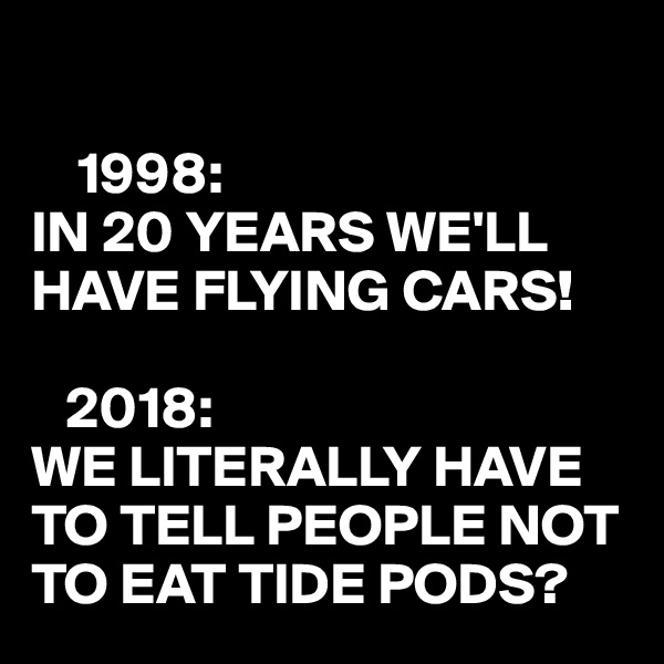 

    1998:
IN 20 YEARS WE'LL HAVE FLYING CARS!

   2018:
WE LITERALLY HAVE TO TELL PEOPLE NOT TO EAT TIDE PODS?