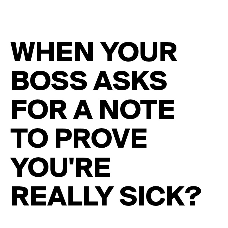 
WHEN YOUR BOSS ASKS FOR A NOTE TO PROVE YOU'RE REALLY SICK?