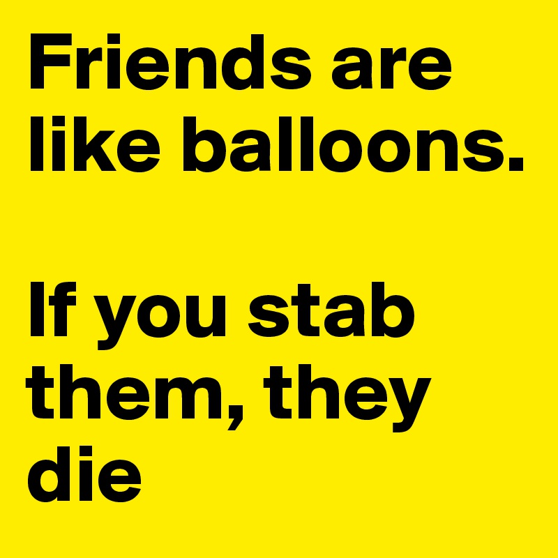 Friends are like balloons. 

If you stab them, they die