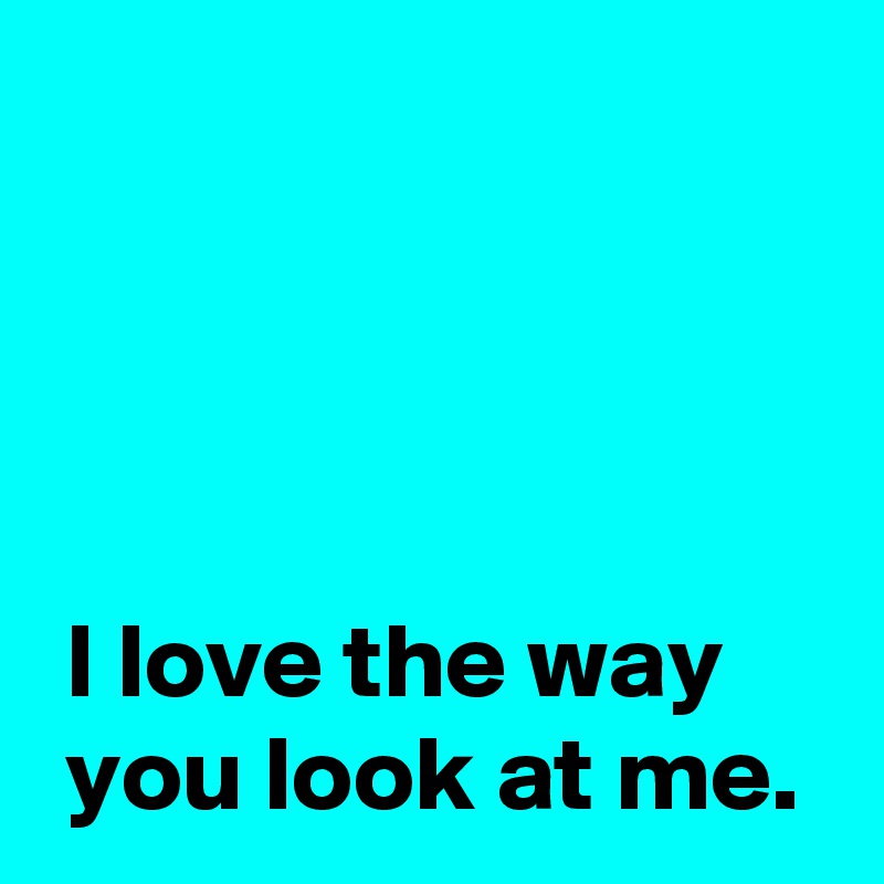 




 I love the way
 you look at me.