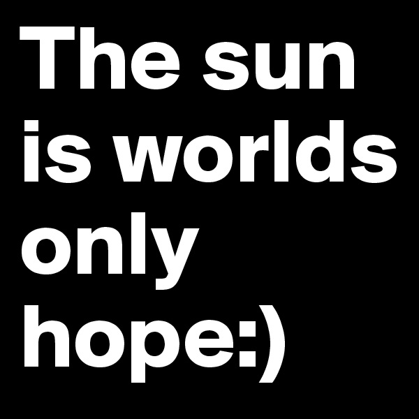 The sun is worlds only hope:)