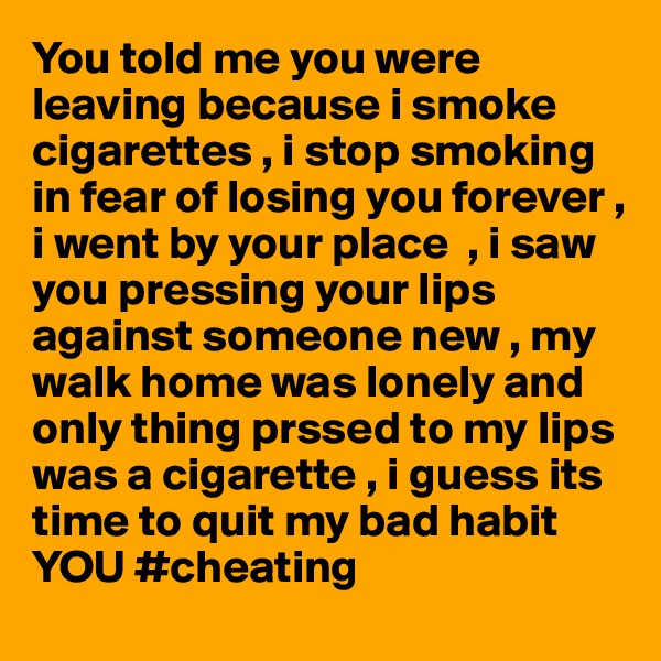 You told me you were leaving because i smoke cigarettes , i stop smoking in fear of losing you forever , i went by your place  , i saw you pressing your lips against someone new , my walk home was lonely and only thing prssed to my lips was a cigarette , i guess its time to quit my bad habit YOU #cheating 