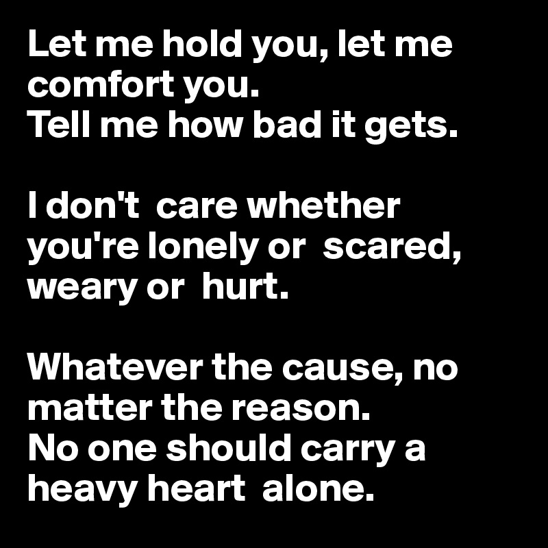 Let me hold you, let me comfort you. 
Tell me how bad it gets.

I don't  care whether you're lonely or  scared,
weary or  hurt. 

Whatever the cause, no matter the reason.
No one should carry a heavy heart  alone.