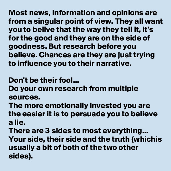 Most news, information and opinions are from a singular point of view. They all want you to belive that the way they tell it, it's for the good and they are on the side of goodness. But research before you believe. Chances are they are just trying to influence you to their narrative. 

Don't be their fool...
Do your own research from multiple sources.
The more emotionally invested you are the easier it is to persuade you to believe a lie. 
There are 3 sides to most everything...
Your side, their side and the truth (whichis usually a bit of both of the two other sides). 