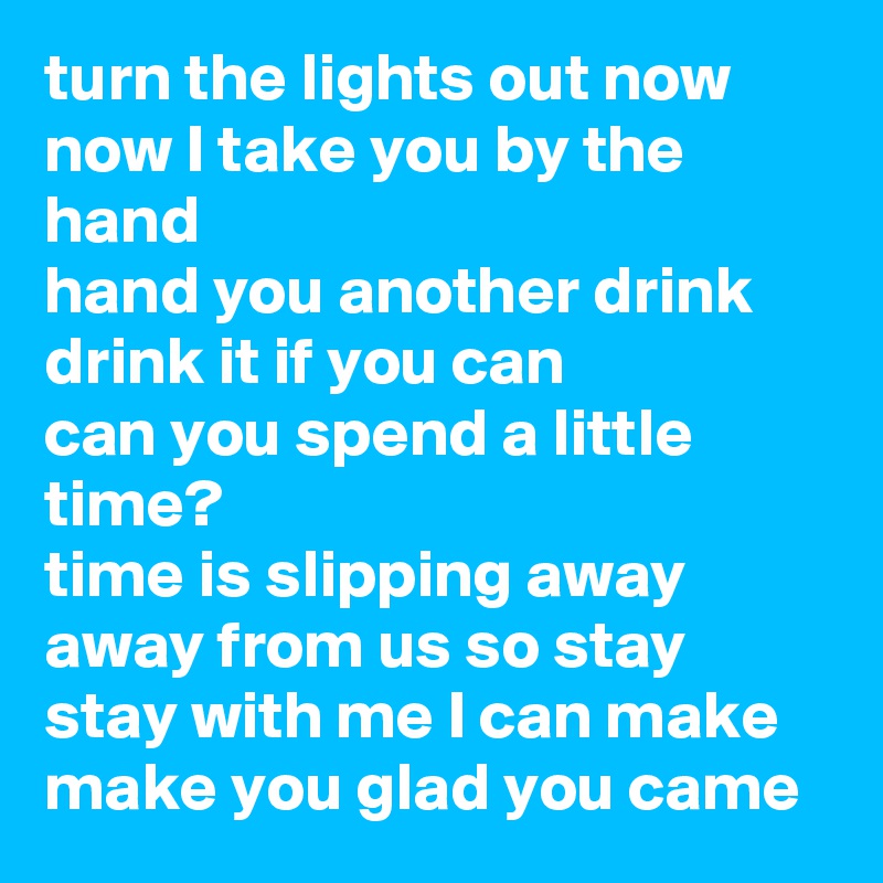 turn the lights out now
now I take you by the hand
hand you another drink
drink it if you can 
can you spend a little time?
time is slipping away
away from us so stay
stay with me I can make
make you glad you came 