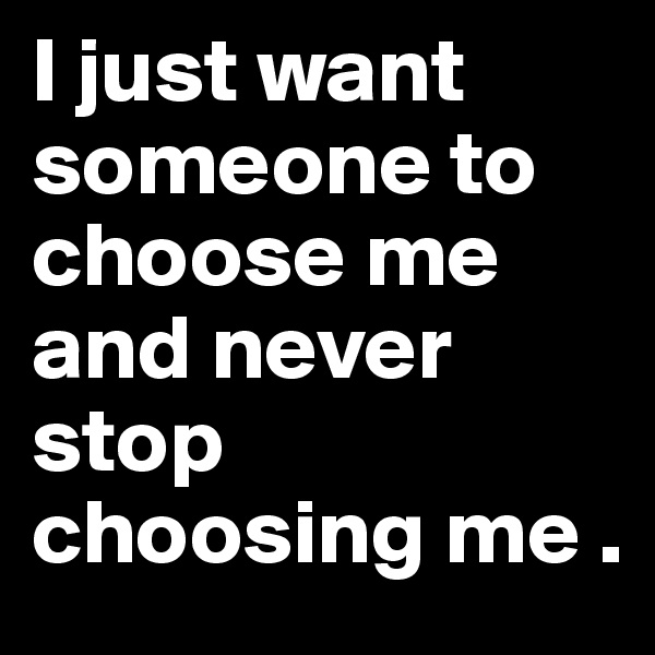 I just want someone to choose me and never stop choosing me .