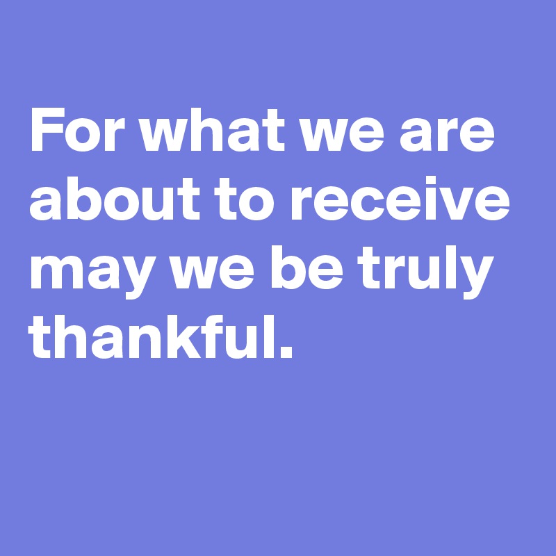
For what we are about to receive may we be truly thankful.

