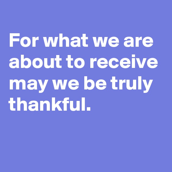 
For what we are about to receive may we be truly thankful.

