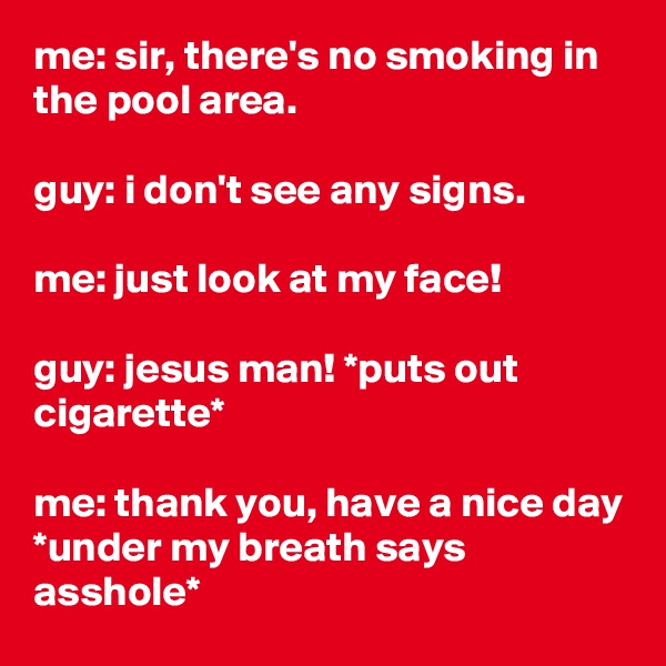 me: sir, there's no smoking in the pool area.

guy: i don't see any signs.

me: just look at my face!

guy: jesus man! *puts out cigarette*

me: thank you, have a nice day *under my breath says asshole*