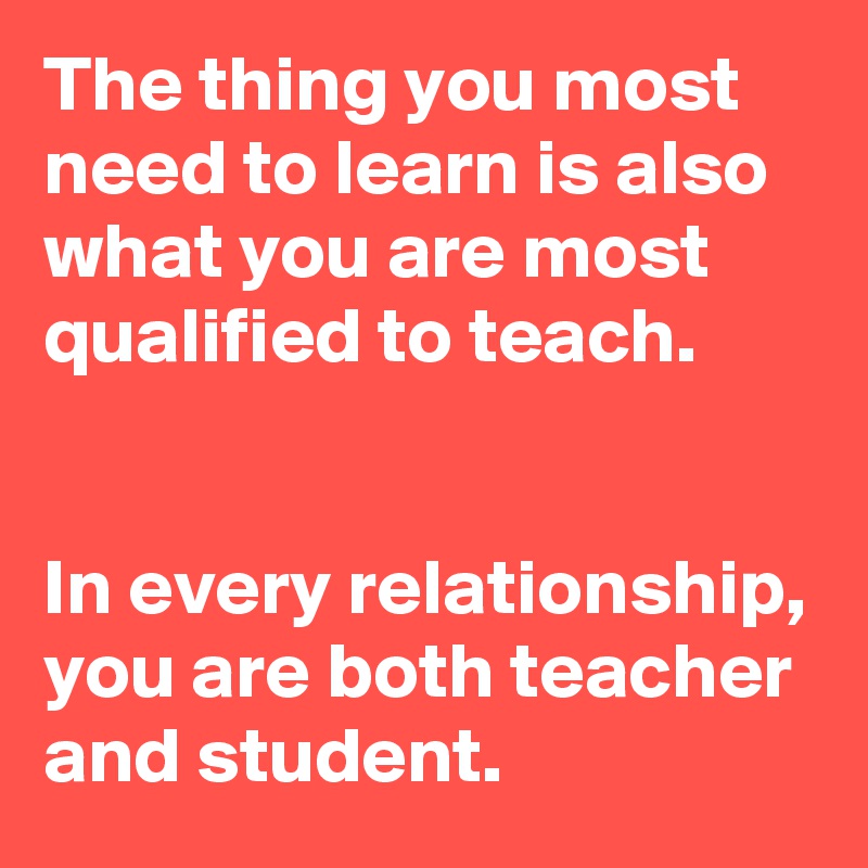 The thing you most need to learn is also what you are most qualified to teach.


In every relationship, you are both teacher and student.