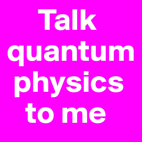      Talk quantum 
 physics    
   to me