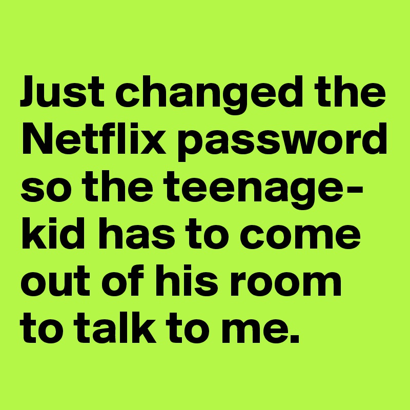 
Just changed the Netflix password so the teenage- kid has to come out of his room to talk to me.