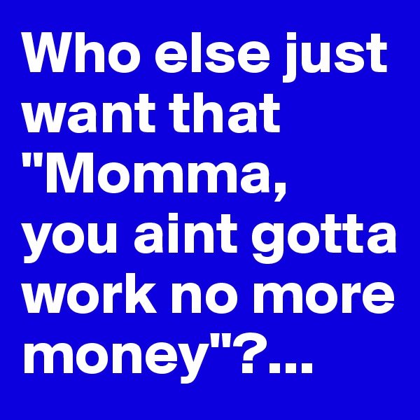 Who else just want that "Momma, you aint gotta work no more money"?...