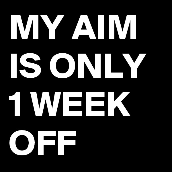 MY AIM IS ONLY 1 WEEK OFF